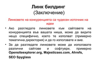 Линк билдинг
(Заключение)
Линковете на конкуренцията са чудесен източник на
идеи
• Ако разгледате линковете към сайтовете на
конкуренцията във вашата ниша, може да видите
нещо специфично, което те изполват (примерно
тематична директория) и да го използвате и вие.
• За да разгледате линковете може да използвате
различни сайтове и софтуери, примерно
Opensiteexplorer.org, Majesticseo.com, Ahrefs,
SEO Spyglass
 