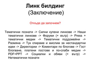Линк билдинг
(Заключение)
Откъде да започнем?
Тематични познати -> Силни купени линкове -> Наши
тематични линкове -> Форуми (+ вътр) -> Press +
тематични медии -> Тематични поддомейни ->
Размяна -> Тук спираме и мислим за нестандартни
идеи -> Директории -> Коментари по блогове -> Гост
блогване, платени постове и по-слаби медии ->
PDF+PPT -> Социалки и обяви (+ вътр) ->
Нетематични познати
 