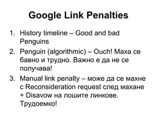 Google Link Penalties
1. History timeline – Good and bad
Penguins
2. Penguin (algorithmic) – Ouch! Маха се
бавно и трудно. Важно е да не се
получава!
3. Manual link penalty – може да се махне
с Reconsideration request след махане
+ Disavow на лошите линкове.
Трудоемко!
 