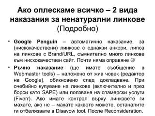 Ако оплескаме всичко – 2 вида
наказания за ненатурални линкове
(Подробно)
• Google Penguin – автоматично наказание, за
(нискокачествени) линкове с еднакви анкори, липса
на линкове с Brand/URL, съмнително много линкове
към нискокачествен сайт. Почти няма оправяне 
• Ръчно наказание (ще имате съобщение в
Webmaster tools) – наложено от жив човек (редактор
на Google), обикновено след докладване. При
очебийно купуване на линкове (включително и през
борси като SAPE) или ползване на спамерски услуги
(Fiverr). Ако имате контрол върху линковете ги
махате, ако не – махате каквото можете, останалите
ги отбелязвате в Disavow tool. После Reconsideration.
 
