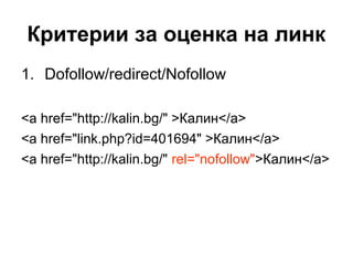 Критерии за оценка на линк
1. Dofollow/redirect/Nofollow
<a href="http://kalin.bg/" >Калин</a>
<a href="link.php?id=401694" >Калин</a>
<a href="http://kalin.bg/" rel="nofollow">Калин</a>
 