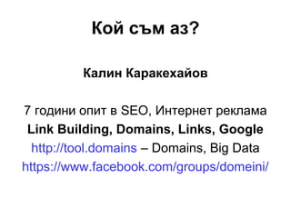 Кой съм аз?
Калин Каракехайов
7 години опит в SEO, Интернет реклама
Link Building, Domains, Links, Google
http://tool.domains – Domains, Big Data
https://www.facebook.com/groups/domeini/
 