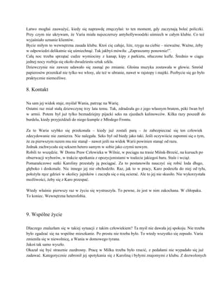 Łatwo mogłaś zauważyć, kiedy się naprawdę zmęczyłaś: to ten moment, gdy zaczynają boleć policzki.                           
Przy czym nie ukrywam, że Varia miała najszczerszy antyhollywoodzki uśmiech w całym klubie. Co też                             
wyjaśniało uznanie klientów. 
Bycie miłym to wewnętrzna zasada klubu. Ktoś cię całuje, liże, rzyga na ciebie – nieważne. Ważne, żeby                                 
w odpowiedzi delikatnie się uśmiechnąć. Tak jakbyś mówiła: „Zapraszamy ponownie!”. 
Całą noc trzeba sprzątać cudze wymiociny z kanap, kipy z parkietu, stłuczone kufle. Średnio w ciągu                               
jednej nocy rozbija się około dwudziestu sztuk szkła. 
Dziewczynie nie zawsze udawało się zasnąć po zmianie. Głośna muzyka zostawała w głowie. Smród                           
papierosów przenikał nie tylko we włosy, ale też w ubranie, nawet w rajstopy i majtki. Pozbycie się go było                                     
praktycznie niemożliwe. 
 
8. Kontakt 
 
Na sam jej widok staje, myślał Wania, patrząc na Warię. 
Ostatni raz miał stałą dziewczynę trzy lata temu. Tak, zdradzała go z jego własnym bratem, póki Iwan był                                   
w armii. Potem był już tylko beznadziejny pijacki seks na zjazdach kalinowców. Kilka razy poszedł do                               
burdelu, kiedy przyjeżdżali do niego kumple z Młodego Frontu. 
 
Za to Waria szybko się przekonała – kiedy już zostali parą – że zabezpieczać się ten człowiek                                 
zdecydowanie nie zamierza. Nie nalegała. Seks był od biedy jako taki. Jeśli oczywiście zapomni się o tym,                                 
że za pierwszym razem mu nie stanął – nawet jeśli na widok Warii powinien stanąć od razu. 
Jednak zachwycała się seksem hetero samym w sobie jako czymś nowym. 
Robili to wszędzie. W Domu Praw Człowieka w Wilnie, w pociągu na trasie Mińsk­Brześć, na kursach po                                 
obserwacji wyborów, w trakcie spotkania z opozycjonistami w toalecie jakiegoś baru. Stale i wciąż. 
Pomarańczowe sutki Karoliny przestały ją pociągać. Za to postanowiła nauczyć się robić loda długo,                           
głęboko i doskonale. Nic innego jej nie obchodziło. Raz, jak to w pracy, Karo podeszła do niej od tyłu,                                     
położyła ręce gdzieś w okolicy jajników i zaczęła się o nią ocierać. Ale to jej nie skusiło. Nie wykorzystała                                     
możliwości, żeby się z Karo przespać. 
 
Wtedy właśnie pierwszy raz w życiu się wystraszyła. To pewne, że jest w nim zakochana. W chłopaku.                                 
To koniec. Wewnętrzna heterofobia. 
 
 
9. Wspólne życie 
 
Dlaczego znalazłam się w takiej sytuacji z takim człowiekiem? Ta myśl nie dawała jej spokoju. Nie trzeba                                 
było zgadzać się na wspólne mieszkanie. Po prostu nie trzeba było. To wtedy wszystko się zepsuło. Varia                                 
zmieniła się w niewolnicę, a Wania w domowego tyrana. 
Jakoś tak samo wyszło. 
Okazał się być strasznie zazdrosny. Pracę w Milku trzeba było rzucić, z pedałami nie wypadało się już                                 
zadawać. Kategorycznie zabronił jej spotykania się z Karoliną i byłymi znajomymi z klubu. Z dozwolonych                             
 