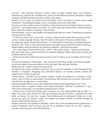 rozrywek – tylko gotowanie barszczu w kuchni. Często się upijał, urządzał burdy, sceny zazdrości.                           
Kontrolował ją, znał hasła do wszystkich kont, usuwał powiadomienia na portalach, jeśli pisały je chłopaki.                             
Z jakiegoś powodu był zazdrosny przede wszystkim o płeć męską. 
Bywało, że jak się upił, nie wpuszczał jej do mieszkania. Groził, że skończy ze swoim życiem, popełni                                 
samobójstwo. Wyjeżdżał gdzieś pijany na noc. Czyli ogólnie zachowywał się jak debil. 
Pewnego razu Varia wpadła na kawę do Karoliny, z którą od dawna nic jej nie łączyło. Wania oczywiście                                   
postanowił z tego powodu napić się na mieści. A że mieli tylko jeden wspólny klucz, musiała siedzieć na                                   
klatce schodowej, czekając aż „ukochany” wróci do domu. 
Przyszedł pijany, z jeszcze jedną butelką wina kupioną, żeby dobić się w domu. Trzeba było go namawiać,                                 
żeby ją wpuścił do środka. 
– Z ciebie jest szmata, Varia – powiedział. – Wszyscy wiedzą, że jesteś szmatą. Wszyscy patrzą na ciebie                                   
na ulicy i wiedzą: dupodajka. Prawda, Varia? Ile miałaś w sobie spermy? Można by wyciskać litrami. 
Nie mogła tego słuchać. Zaczęła mieć duszności – po wydarzeniach na Placu była to jej charakterystyczna                               
reakcja na stres. Czuła, że może stracić przytomność, przysiadła więc pod balkonem na klatce schodowej.                             
Minął kwadrans, zanim przyszedł do niej, skulonej na podłodze, i zabrał ją do mieszkania. 
– No i czemu udajesz? Przecież idziesz sama – mówił. – Masz, połóż się tutaj. – Pokazał jej wycieraczkę. 
Było jej wszystko jedno, chciała po prostu móc swobodnie oddychać. Dopiero gdy poczuła się gorzej, dał                               
jej tabletki, położył na łóżku. 
– Bardzo źle się czujesz, Varia? Nie możesz już teraz wstać? To znaczy, że nic nie zrobisz, jeśli się rzucę z                                         
okna. 
Uwiesił się na parapecie. Siódme piętro… Ona oczywiście rzuciła się go wciągać z powrotem przysięgać,                             
że go kocha i nigdy od niego nie odejdzie. Że chce tylko jego i nikt inny jej nie interesuje. 
Myśląc przy tym: „Trzeba to skończyć jak najszybciej”. 
W ciągu tej nocy „próby samobójcze” powtórzyły się trzy razy. Nie wiedziała, co robić, dzwoniła do jego                                 
rodziców w Soligorsku. Następnego dnia powiedział rodzicom, że wszystko zmyśliła. Chociaż pod                       
wpływem Varii w końcu się przyznał. 
Tydzień później – powtórka. ten sam schemat, kropka w kropkę. Powiedziała mu, że odchodzi, on pił i                                 
zwisał z okna. W końcu za radą Karoliny wezwała policję. Ktoś powinien był to przerwać. Wania może i                                   
miał silne ręce, ale padał deszcz. A on był pijany. 
Policja przyjechała idealnie na czas: pijany chłopak bił na klatce schodowej próbującą uciekać Varię. 
Oczywiście Wania w pijackim amoku zaczął obrażać policjantów. Próbował ich przekonać, że jego                         
dziewczyna to histeryczka, a on sobie tylko spokojnie pił piwo w domu. 
– Przecież wiesz, że jeśli mnie zabiorą, suko, to powieszę się w celi. Znajdę sposób, żeby się zabić. I to                                       
będzie twoja wina, suko. Powiedz im, żeby mnie wypuścili, jeśli tego nie chcesz – groził przez łzy, kiedy                                   
kazali mu klęczeć, bo rzucał się i szarpał. Varia przetłumaczyła to policjantom. Zabrali go na izbę                               
wytrzeźwień, gdzie go wyśmiali i pobili. Nie podpisał ani jednego protokołu. W dodatku domagał się                             
tłumacza. Miał 4 promile alkoholu we krwi. 
Następne cztery dni Varia spędziła w akademiku. I przez całe te cztery dni Białorusini pili i palili trawkę w                                     
kuchni. Perspektywa takich rozrywek wcale jej się nie podobała, wróciła więc do Wani. Zapewne                           
wszystko to przez poczucie winy i brak alternatywy. 
 
 
 