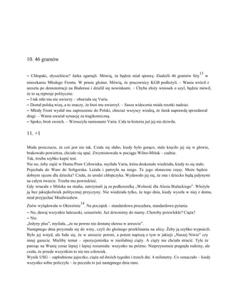  
 
 
 
10. 46 gramów 
 
– Chłopaki, słyszeliście? Jarka zgarnęli. Mówią, że będzie miał sprawę. Znaleźli 46 gramów fety
13
w                             
mieszkaniu Młodego Frontu. W prasie głośno. Mówią, że pracownicy KGB podłożyli. – Wania wrócił z                             
aresztu po demonstracji na Białorusi i dzielił się nowinkami. – Chyba złoży wniosek o azyl, będzie mówił,                                 
że to są represje polityczne. 
– I tak nikt mu nie uwierzy – oburzała się Varia. 
– Dostał polską wizę, a to znaczy, że ktoś mu uwierzył. – Sasza widocznie miała resztki nadziei. 
– Młody Front wysłał mu zaproszenie do Polski, chociaż wszyscy wiedzą, że Jarek naprawdę sprzedawał                             
dragi. – Wania uważał sytuację za tragikomiczną. 
– Spoko, broń swoich. – Wzruszyła ramionami Varia. Cała ta historia już jej nie dziwiła. 
 
11. +1 
 
Miała przeczucie, że coś jest nie tak. Czuła się słabo, kiedy było gorąco, stale kręciło jej się w głowie,                                     
brakowało powietrza, chciało się spać. Zwymiotowała w pociągu Wilno­Mińsk – cudnie. 
Tak, trzeba szybko kupić test. 
Nie no, żeby zajść w Domu Praw Człowieka, myślała Varia, która doskonale wiedziała, kiedy to się stało. 
Pojechała do Wani do Soligorska. Leżała i patrzyła na niego. Te jego słoneczne rzęsy. Może będzie                               
dobrym ojcem dla dziecka? Czuła, że urodzi chłopczyka. Wydawało jej się, że ona i dziecko będą jedynymi                                 
na całym świecie. Trzeba mu powiedzieć. 
Gdy wracała z Mińska na studia, zatrzymali ją za podkoszulkę „Wolność dla Alesia Bialackiego”. Włożyła                             
ją bez jakiejkolwiek politycznej przyczyny. Nie wiedziała tylko, że tego dnia, kiedy wyszła w niej z domu,                                 
miał przyjechać Miedwiediew. 
Znów wylądowała w Okrestinie
14
. Na początek – standardowa procedura, standardowe pytania. 
– No, dawaj wszystkie łańcuszki, sznurówki. Już dzwonimy do mamy. Choroby przewlekłe? Ciąża? 
– Nie. 
„Jedyny plus”, myślała, „że na pewno nie dostanę okresu w areszcie”. 
Następnego dnia przyznała się do winy, czyli do głośnego przeklinania na ulicy. Żeby ją szybko wypuścili.                               
Było jej wstyd, ale bała się, że w areszcie poroni, a potem napiszą o tym w jakiejś „Naszej Niwie” czy                                       
innej gazecie. Mieliby temat – opozycjonistka w nieślubnej ciąży. A ciąży nie chciała stracić. Tyle że                               
patrząc na Wanię coraz lepiej i lepiej rozumiała: wszystko na próżno. Nieprzytomnie pragnęła rodziny, ale                             
czuła, że przede wszystkim to nie ten człowiek. 
Wynik USG – zapłodnione jajeczko, ciąża od dwóch tygodni i trzech dni. 4 milimetry. Co oznaczało – kiedy                                   
wszystko sobie policzyła – że poczuła to już następnego dnia rano. 
 