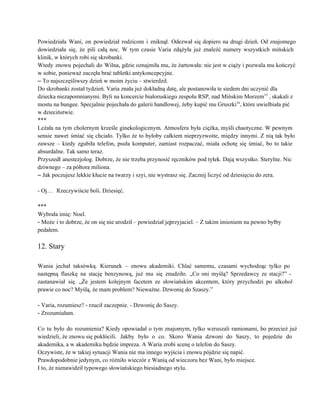 Powiedziała Wani, on powiedział rodzicom i zniknął. Odezwał się dopiero na drugi dzień. Od znajomego                             
dowiedziała się, że pili całą noc. W tym czasie Varia zdążyła już znaleźć numery wszystkich mińskich                               
klinik, w których robi się skrobanki. 
Wtedy znowu pojechali do Wilna, gdzie oznajmiła mu, że żartowała: nie jest w ciąży i pozwala mu kończyć                                   
w sobie, ponieważ zaczęła brać tabletki antykoncepcyjne. 
– To najszczęśliwszy dzień w moim życiu – stwierdził. 
Do skrobanki został tydzień. Varia znała już dokładną datę, ale postanowiła te siedem dni uczynić dla 
dziecka niezapomnianymi. Byli na koncercie białoruskiego zespołu RSP, nad Mińskim Morzem15
 , skakali z 
mostu na bungee. Specjalnie pojechała do galerii handlowej, żeby kupić mu Gruszki16
, które uwielbiała pić 
w dzieciństwie. 
*** 
Leżała na tym cholernym krześle ginekologicznym. Atmosfera była ciężka, myśli chaotyczne. W pewnym                         
sensie nawet śmiać się chciało. Tylko że to byłoby całkiem nieprzyzwoite, między innymi. Z nią tak było                                 
zawsze – kiedy zgubiła telefon, psuła komputer, zamiast rozpaczać, miała ochotę się śmiać, bo to takie                               
absurdalne. Tak samo teraz. 
Przyszedł anestezjolog. Dobrze, że nie trzeba przynosić ręczników pod tyłek. Dają wszystko. Sterylne. Nic                           
dziwnego – za półtora miliona. 
– Jak poczujesz lekkie kłucie na twarzy i szyi, nie wystrasz się. Zacznij liczyć od dziesięciu do zera. 
 
­ Oj…  Rzeczywiście boli. Dziesięć. 
 
*** 
Wybrała imię: Noel. 
­ Może i to dobrze, że on się nie urodził – powiedział jej przyjaciel. – Z takim imieniem na pewno byłby 
pedałem. 
 
12. Stary 
 
Wania jechał taksówką. Kierunek – znowu akademiki. Chlać samemu, czasami wychodząc tylko po                         
następną flaszkę na stację benzynową, już mu się znudziło. „Co oni myślą? Sprzedawcy ze stacji?” ­                               
zastanawiał się. „Że jestem kolejnym facetem ze słowiańskim akcentem, który przychodzi po alkohol                         
prawie co noc? Myślą, że mam problem? Nieważne. Dzwonię do Szaszy.” 
 
­ Varia, rozumiesz? ­ rzucił zaczepnie. ­ Dzwonię do Saszy. 
­ Zrozumiałam. 
 
Co tu było do rozumienia? Kiedy opowiadał o tym znajomym, tylko wzruszali ramionami, bo przecież już                               
wiedzieli, że znowu się pokłócili. Jakby było o co. Skoro Wania dzwoni do Saszy, to pojedzie do                         
akademika, a w akademiku będzie impreza. A Waria zrobi scenę o telefon do Saszy.   
Oczywiste, że w takiej sytuacji Wania nie ma innego wyjścia i znowu pójdzie się napić. 
Prawdopodobnie jedynym, co różniło wieczór z Wanią od wieczoru bez Wani, było miejsce. 
I to, że nienawidził typowego słowiańskiego biesiadnego stylu. 
 