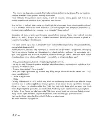 ­ Nie, proszę, nie chcę żadnych sałatek. Nie trzeba nic kroić. Zabierzcie stąd krzesła. Nie, nie będziemy                                 
zaczynać od wódki. Proszę, przecież możemy zrobić drinki. 
Takie zaklinanie rzeczywistości. Jakby myślał, że jeśli ten studencki leniwy, pijacki tryb życia da się                             
zmienić, ucywilizować, to zmieni się też jego naturę, nada mu sens. 
 
Skąd się biorą ci studenci, którzy mając po dwadzieścia lat już nazywają siebie mizantropami i cynikami?                               
Skąd te zwierzęce uśmiechy na ustach dziewczyn, które ledwie parę lat temu pozbyły się dziewictwa? A                               
ci młodzi palący na balkonie, tacy ponurzy – co w nich pękło? Kiedy zdążyło? 
 
Niezależnie od stylu, od prób ucywilizowania każdej kolejnej imprezy, Wania i tak wiedział: wszystko                           
skończy się wódką. Sklepem nocnym. Pijackimi sztuczkami. Jakimiś próbami stawania na głowie w                         
korytarzu. Na wpół gejowskimi tańcami. 
 
Tym razem umówił się na picie w „Starym Dworze”. Studencki klub znajdował się w budynku akademika,                               
nie trzeba było daleko chodzić. 
„Warto przyjść tu jeden raz, żeby zapamiętać, z kim nam nie jest po drodze” ­ przypominał sobie opinię                                   
Varii o tym miejscu. Uważała wszystkich pijących regularnie za śmieci społeczne. Nie wspominając już o                             
tych, którzy piją non stop. A teraz on, na przekór, siedział tu z Saszą, pił z Saszą i opowiadał o tym, o czym                                             
obiecał jej, że nie powie nikomu. „Obiecuję ci” ­ przyrzekł, bo go o to prosiła. I co z tego? 
 
­ Wiesz, ona zaszła ze mną. I zrobiła sobie aborcję. Pojechała i zrobiła. 
­ Nie bój się, stary. Nikomu nie powiem. Moja była też robiła skrobankę. A potem jeszcze myślała, że się z 
nią ożenię. Wyobrażasz sobie? 
­ A czemu się rozstaliście? Z tego powodu?  
­ Nie, jakiś dupek opowiedział jej, że mam inną. Stary, na tym świecie nie można nikomu ufać. A wy                                     
czemu się pokłóciliście?  
­ Uważa, że piję za dużo.  
­ Olej ją. 
Chciałby. Mógłby sobie tu i teraz znaleźć inną. Wania nie umiał tańczyć i doskonale o tym wiedział, dlatego                                   
wszystkie noce w klubach spędzał pod ścianą w palarni. A tam zawsze kręciło się mnóstwo ślicznych                               
dziewczyn. Cholera, wcześniej uwielbiał duże cycki. Były laski, Polki, które spijały mu słowa z ust, kiedy                               
mówił. Naprawdę lubiły go słuchać. Ale nie chciał ich. Wydawały się mu ograniczone, takie jakieś głupie. 
A Varia.... Jezus. Czemu jest taką histeryczką? Nikt nigdy w życiu go tak nie torturował. Tak nie poniżał.                                   
Nigdy nie czuł się tak bezradnie. Czy istniała jakaś inna osoba unicestwiająca go równie mocno? 
Varii nie dawało się zadowolić. Uszczęśliwić. Zasłużyć na jej pochwałę. 
Nie umieli normalnie się dogadywać. 
 
 
 
 
 
13. Czas 
 