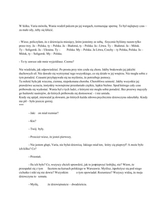  
W łóżku. Varia mówiła, Wania wodził palcem po jej wargach, rozmazując spermę. To był najlepszy czas – 
za mało siły, żeby się kłócić. 
 
 
­ Wiesz, policzyłam, że z dziewięciu miesięcy, które jesteśmy ze sobą,  fizycznie byliśmy razem tylko 
przez trzy. Ja – Polska, ty – Polska. Ja – Białoruś, ty – Polska. Ja ­ Litwa. Ty – Białoruś. Ja – Mińsk. 
Ty – Soligorsk. Ja – Ukraina. Ty –  Polska. My – Polska. Ja Litwa, Czechy – ty Polska, Polska. Ja – 
Mińsk, ty – Soligorsk. My – Polska. 
 
­ To ty zawsze ode mnie wyjeżdżasz. Czemu? 
 
Nie wiedziała, jak odpowiedzieć. Po prostu przy nim czuła się chora. Jakby brakowało jej jakichś 
duchowych sił. Nie dawało się wytrzymać tego wszystkiego, co się działo w jej wnętrzu. Nie mogła sobie z 
tym poradzić. Czasami przyłapywała się na myśleniu, że potrzebuje pomocy. 
Ta miłość była jak wieczna, ciemna, niepokonana choroba. Chorobliwa senność. Jakby wszystkie jej 
prawdziwe uczucia, instynkty wewnętrzne przesłaniało ciężkie, lepkie bielmo. Spod którego cały czas 
próbowała się wydostać. Wania był z tych ludzi, z którymi nie mogła sobie poradzić. Bez przerwy męczyły 
go huśtawki nastrojów, do których próbowała się dostosować – i nie umiała. 
Kiedy się upijał, znieważał ją słowami, po których każda zdrowa psychicznie dziewczyna odeszłaby. Kiedy 
nie pił – było jeszcze gorzej. 
*** 
 
­ Jaki  on miał rozmiar? 
 
­ Kto? 
 
­ Twój  były. 
 
­ Przecież wiesz, że jesteś pierwszy. 
 
­ Nie jestem głupi, Varia, nie byłaś dziewicą. Jakiego miał ten,  który cię pieprzył? A może było 
ich kilku? Co? 
 
­ Przestań. 
 
­ Ilu ich było? Co, wszyscy chcieli sprawdzić, jak to jest pieprzyć lesbijkę, nie? Wiem, że 
przespałaś się z tym  facetem na kursach polskiego w Warszawie. Myślisz, że położysz się pod niego 
cichutko i nikt się nie dowie? Wszystkim  o tym opowiadał. Rozumiesz? Wszyscy widzą, że moja 
dziewczyna to  szmata. 
 
­ Myślę,  że dziewiętnaście – dwadzieścia. 
 