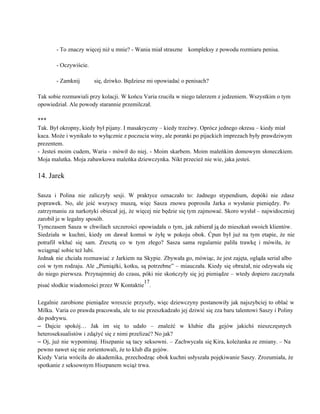  
­ To znaczy więcej niż u mnie? ­ Wania miał straszne  kompleksy z powodu rozmiaru penisa. 
 
­ Oczywiście. 
 
­ Zamknij  się, dziwko. Będziesz mi opowiadać o penisach? 
 
Tak sobie rozmawiali przy kolacji. W końcu Varia rzuciła w niego talerzem z jedzeniem. Wszystkim o tym 
opowiedział. Ale powody starannie przemilczał. 
 
*** 
Tak. Był okropny, kiedy był pijany. I masakryczny – kiedy trzeźwy. Oprócz jednego okresu – kiedy miał 
kaca. Może i wynikało to wyłącznie z poczucia winy, ale poranki po pijackich imprezach były prawdziwym 
prezentem. 
­ Jesteś moim cudem, Waria ­ mówił do niej. ­ Moim skarbem. Moim maleńkim domowym słoneczkiem.                               
Moja malutka. Moja zabawkowa maleńka dziewczynka. Nikt przecież nie wie, jaka jesteś. 
 
14. Jarek 
 
Sasza i Polina nie zaliczyły sesji. W praktyce oznaczało to: żadnego stypendium, dopóki nie zdasz                             
poprawek. No, ale jeść wszyscy muszą, więc Sasza znowu poprosiła Jarka o wysłanie pieniędzy. Po                             
zatrzymaniu za narkotyki obiecał jej, że więcej nie będzie się tym zajmować. Skoro wysłał – najwidoczniej                               
zarobił je w legalny sposób. 
Tymczasem Sasza w chwilach szczerości opowiadała o tym, jak zabierał ją do mieszkań swoich klientów.                             
Siedziała w kuchni, kiedy on dawał komuś w żyłę w pokoju obok. Ćpun był już na tym etapie, że nie                                       
potrafił wkłuć się sam. Zresztą co w tym złego? Sasza sama regularnie paliła trawkę i mówiła, że                                 
wciągnąć sobie też lubi. 
Jednak nie chciała rozmawiać z Jarkiem na Skypie. Zbywała go, mówiąc, że jest zajęta, ogląda serial albo                                 
coś w tym rodzaju. Ale „Pieniążki, kotku, są potrzebne” – miauczała. Kiedy się obrażał, nie odzywała się                                 
do niego pierwsza. Przynajmniej do czasu, póki nie skończyły się jej pieniądze – wtedy dopiero zaczynała                               
pisać słodkie wiadomości przez W Kontaktie
17
. 
 
Legalnie zarobione pieniądze wreszcie przyszły, więc dziewczyny postanowiły jak najszybciej to oblać w                         
Milku. Varia co prawda pracowała, ale to nie przeszkadzało jej dziwić się zza baru talentowi Saszy i Poliny                                   
do podrywu. 
– Dajcie spokój… Jak im się to udało – znaleźć w klubie dla gejów jakichś nieszczęsnych                               
heteroseksualistów i zdążyć się z nimi przelizać? No jak? 
– Oj, już nie wypominaj. Hiszpanie są tacy seksowni. – Zachwycała się Kira, koleżanka ze zmiany. – Na                                   
pewno nawet się nie zorientowali, że to klub dla gejów. 
Kiedy Varia wróciła do akademika, przechodząc obok kuchni usłyszała pojękiwanie Saszy. Zrozumiała, że                         
spotkanie z seksownym Hiszpanem wciąż trwa. 
 