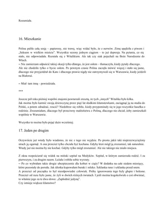 Rozumiała. 
 
 
 
16. Mieszkanie 
 
Polina paliła całą sesję – papierosy, nie trawę, więc widać było, że z nerwów. Zimę spędziła z piwem i                                     
„Seksem w wielkim mieście”. Wszystkie sezony jednym ciągiem – to już depresja. Na pytania, co się                               
stało, nie odpowiadała. Rozstała się z Witalikiem. Ale tak czy siak pojechali na Boże Narodzenie do                               
Włoch. 
– Nie zamierzam odpuścić takiej okazji tylko dlatego, że jest osłem – tłumaczyła, kiedy pytały dlaczego. 
Ale nie chodziło tylko o bycie osłem. Po pewnym czasie Polina zaczęła mówić więcej i stało się jasne,                                   
dlaczego nie przyjeżdżał do Kato i dlaczego prawie nigdy nie zatrzymywali się w Warszawie, kiedy jeździli                               
na Białoruś. 
 
– Miał  tam inną – powiedziała. 
 
*** 
 
Jeszcze pół roku później wspólni znajomi powtarzali zresztą, że tych „innych” Witalika było kilka.  
Jak można było karmić swoją dziewczynę przez pięć lat słodkimi kłamstewkami, zaciągnąć ją na studia do                               
Polski, a potem zdradzać, rzucić? Niedobrze się robiło, kiedy przypominały się te jego wszystkie hasełka o                               
rodzinie. Zrozumiałam, dlaczego był przeciwny małżeństwu z Poliną, dlaczego nie chciał, żeby zamieszkali                         
wspólnie w Warszawie. 
 
Wszystko to można było pojąć dużo wcześniej. 
 
17. Jeden po drugim 
 
Oczywiście już wtedy było wiadomo, że nic z tego nie wyjdzie. Po prostu jakiś taki nieprzezwyciężony                               
strach ją ogarnął. A ona przecież tylko chciała być kochana. Gdyby ktoś mógł ją zrozumieć, tak naturalnie.                                 
Wtedy już nie można by nie kochać. Gdyby tylko mógł zrozumieć. Ale nic takiego nie miało miejsca. 
 
Z okna rozpościerał się widok na miński szpital na Medyków. Szpital, w którym zamierzała rodzić. I za                                 
pierwszym, i za drugim razem. Leżała i robiła sobie wyrzuty. 
– Po co wybrałam takie drogie ubezpieczenie dla kobiet w ciąży? W dodatku na całe siedem miesięcy,                                 
które pozostały do porodu. Jak idiotka kupowałam buraki i mleko. Szklanka rano i szklanka przed snem. 
A przecież od początku to był nieodpowiedni człowiek. Próby ignorowania tego były głupie i bolesne.                             
Przecież od razu było jasne, że żyli w dwóch różnych światach. I jeśli można kogokolwiek o coś obwiniać,                                   
to właśnie jego za te dwa słowa: „Zapłodnić jedyną”. 
Czy istnieje większe kłamstwo? 
 