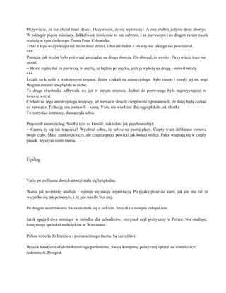 Oczywiście, że nie chciał mieć dzieci. Oczywiście, że się wystraszył. A ona zrobiła jedynie dwie aborcje.                               
W odstępie pięciu miesięcy. Jakkolwiek ironicznie to nie zabrzmi, i za pierwszym i za drugim razem zaszła                                 
w ciążę w tym cholernym Domu Praw Człowieka. 
Teraz z tego wszystkiego nie może mieć dzieci. Chociaż żaden z lekarzy nic takiego nie powiedział. 
*** 
Pamięta, jak trzeba było pożyczać pieniądze na drugą aborcję. On obiecał, że zwróci. Oczywiście tego nie                               
zrobił. 
– Skoro zapłaciłaś za pierwszą, to myślę, że będzie po męsku, jeśli ja wyłożę na drugą – mówił wtedy. 
*** 
Leżała na krześle z rozłożonymi nogami. Znów czekali na anestezjologa. Było zimno i trzęsły jej się nogi.                                 
Wagina dumnie spoglądała w niebo. 
Ta druga skrobanka odbywała się już w innym miejscu. Jechać do pierwszego było najzwyczajniej w                             
świecie wstyd. 
Czekali na tego anestezjologa wszyscy, aż wreszcie stracili cierpliwość i postanowili, że dalej będą czekać                             
na zewnątrz. Tylko ją tam zostawili – samą. Varia nie wiedzieć dlaczego płakała jak idiotka. 
To wszystko hormony, tłumaczyła sobie. 
 
Przyszedł anestezjolog. Siadł z tyłu na krześle, dokładnie jak psychoanalityk. 
– Czemu ty się tak trzęsiesz? Wyobraź sobie, że leżysz na pustej plaży. Ciepły wiatr delikatnie owiewa                                 
twoje ciało. Masz zamknięte oczy, ale czujesz przez powieki jak świeci słońce. Palce wtapiają się w ciepły                                 
piasek. Słyszysz szum morza. 
 
 
Epilog 
 
 
Varia po zrobieniu dwóch aborcji stała się bezpłodna. 
 
Wania jak wcześniej studiuje i zajmuje się swoją organizacją. Po pijaku pisze do Varii, jak jest mu żal, że                                     
wszystko się tak potoczyło, i że jest mu źle bez niej. 
 
Po drugim aresztowaniu Sasza rozstała się z Jarkiem. Mieszka z nowym chłopakiem. 
 
Jarek spędził dwa miesiące w ośrodku dla uchodźców, otrzymał azyl polityczny w Polsce. Nie studiuje,                             
kontynuuje sprzedaż narkotyków w Warszawie. 
 
Polina wróciła do Brześcia i poznała innego faceta. Są szczęśliwi. 
 
Witalik kandydował do białoruskiego parlamentu. Swoją kampanię polityczną opierał na wartościach 
rodzinnych. Przegrał. 
 
 
 