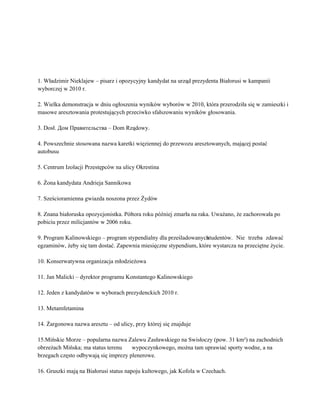  
 
 
 
 
1. Władzimir Nieklajew – pisarz i opozycyjny kandydat na urząd prezydenta Białorusi w kampanii 
wyborczej w 2010 r. 
 
2. Wielka demonstracja w dniu ogłoszenia wyników wyborów w 2010, która przerodziła się w zamieszki i 
masowe aresztowania protestujących przeciwko sfałszowaniu wyników głosowania.   
 
3. Dosł. Дом Правительства – Dom Rządowy.  
 
4. Powszechnie stosowana nazwa karetki więziennej do przewozu aresztowanych, mającej postać 
autobusu 
 
5. Centrum Izolacji Przestępców na ulicy Okrestina 
 
6. Żona kandydata Andrieja Sannikowa 
 
7. Sześcioramienna gwiazda noszona przez Żydów 
 
8. Znana białoruska opozycjonistka. Półtora roku później zmarła na raka. Uważano, że zachorowała po 
pobiciu przez milicjantów w 2006 roku. 
 
9. Program Kalinowskiego – program stypendialny dla prześladowanych studentów. Nie trzeba zdawać       
egzaminów, żeby się tam dostać. Zapewnia miesięczne stypendium, które wystarcza na przeciętne życie. 
 
10. Konserwatywna organizacja młodzieżowa 
 
11. Jan Malicki – dyrektor programu Konstantego Kalinowskiego 
 
12. Jeden z kandydatów w wyborach prezydenckich 2010 r. 
 
13. Metamfetamina 
 
14. Żargonowa nazwa aresztu – od ulicy, przy której się znajduje 
 
15.Mińskie Morze – popularna nazwa Zalewu Zasławskiego na Swisłoczy (pow. 31 km²) na zachodnich 
obrzeżach Mińska; ma status terenu  wypoczynkowego, można tam uprawiać sporty wodne, a na 
brzegach często odbywają się imprezy plenerowe.   
 
16. Gruszki mają na Białorusi status napoju kultowego, jak Kofola w Czechach.  
 