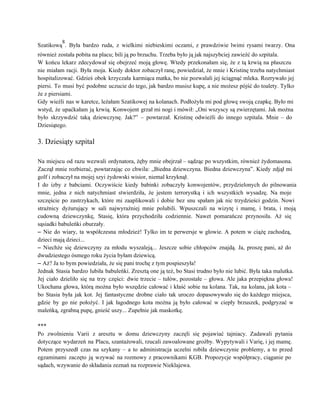Szatikową
8
. Była bardzo ruda, z wielkimi niebieskimi oczami, z prawdziwie lwimi rysami twarzy. Ona                           
również została pobita na placu; bili ją po brzuchu. Trzeba było ją jak najszybciej zawieźć do szpitala. 
W końcu lekarz zdecydował się obejrzeć moją głowę. Wtedy przekonałam się, że z tą krwią na płaszczu                                 
nie miałam racji. Była moja. Kiedy doktor zobaczył ranę, powiedział, że mnie i Kristinę trzeba natychmiast                               
hospitalizować. Gdzieś obok krzyczała karmiąca matka, bo nie pozwalali jej ściągnąć mleka. Rozrywało jej                           
piersi. To musi być podobne uczucie do tego, jak bardzo musisz kupę, a nie możesz pójść do toalety. Tylko                                     
że z piersiami. 
Gdy wieźli nas w karetce, leżałam Szatikowej na kolanach. Podłożyła mi pod głowę swoją czapkę. Było mi                                 
wstyd, że upaćkałam ją krwią. Konwojent grzał mi nogi i mówił: „Oni wszyscy są zwierzętami. Jak można                                 
było skrzywdzić taką dziewczynę. Jak?” – powtarzał. Kristinę odwieźli do innego szpitala. Mnie – do                             
Dziesiątego. 
 
3. Dziesiąty szpital 
 
Na miejscu od razu wezwali ordynatora, żęby mnie obejrzał – sądząc po wszystkim, również żydomasona.                             
Zaczął mnie rozbierać, powtarzając co chwila: „Biedna dziewczyna. Biedna dziewczyna”. Kiedy zdjął mi                         
golf i zobaczył na mojej szyi żydowski wisior, niemal krzyknął. 
I do izby z babciami. Oczywiście kiedy babinki zobaczyły konwojentów, przydzielonych do pilnowania                         
mnie, jedna z nich natychmiast stwierdziła, że jestem terrorystką i ich wszystkich wysadzę. Na moje                             
szczęście po zastrzykach, które mi zaaplikowali i dobie bez snu spałam jak nic trzydzieści godzin. Nowi                               
strażnicy dyżurujący w sali najwyraźniej mnie polubili. Wpuszczali na wizytę i mamę, i brata, i moją                               
cudowną dziewczynkę, Stasię, która przychodziła codziennie. Nawet pomarańcze przynosiła. Aż się                     
sąsiadki babuleńki oburzały. 
– Nie do wiary, ta współczesna młodzież! Tylko im te perwersje w głowie. A potem w ciążę zachodzą,                                   
dzieci mają dzieci... 
– Niechże się dziewczyny za młodu wyszaleją... Jeszcze sobie chłopców znajdą. Ja, proszę pani, aż do                               
dwudziestego ósmego roku życia byłam dziewicą. 
– Aż? Ja to bym powiedziała, że się pani trochę z tym pospieszyła! 
Jednak Stasia bardzo lubiła babuleńki. Zresztą one ją też, bo Stasi trudno było nie lubić. Była taka malutka.                                   
Jej ciało dzieliło się na trzy części: dwie trzecie – tułów, pozostałe – głowa. Ale jaka przepiękna głowa!                                   
Ukochana głowa, którą można było wszędzie całować i kłaść sobie na kolana. Tak, na kolana, jak kota –                                   
bo Stasia była jak kot. Jej fantastyczne drobne ciało tak uroczo dopasowywało się do każdego miejsca,                               
gdzie by go nie położyć. I jak łagodnego kota można ją było całować w ciepły brzuszek, podgryzać w                                   
maleńką, zgrabną pupę, gnieść uszy... Zupełnie jak maskotkę. 
 
*** 
Po zwolnieniu Varii z aresztu w domu dziewczyny zaczęli się pojawiać tajniacy. Zadawali pytania                           
dotyczące wydarzeń na Placu, szantażowali, rzucali zawoalowane groźby. Wypytywali i Varię, i jej mamę.                           
Potem przyszedł czas na szykany – a to administracja uczelni robiła dziewczynie problemy, a to przed                               
egzaminami zaczęto ją wzywać na rozmowy z pracownikami KGB. Propozycje współpracy, ciąganie po                         
sądach, wzywanie do składania zeznań na rozprawie Nieklajewa. 
 