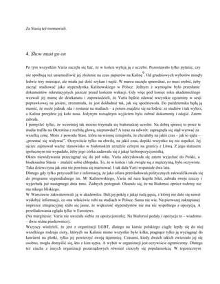 Ze Stasią też rozmawiali. 
 
 
 
4. Show must go on 
 
Po tym wszystkim Varia zaczęła się bać, że w końcu wyleją ją z uczelni. Pozostawało tylko pytanie, czy                                   
nie spróbują też uniemożliwić jej złożenie na czas papierów na Kalinę
9
. Od grudniowych wyborów minęły                             
ledwie trzy miesiące, ale miała już dość szykan i najść. W marcu zaczęła sprawdzać, co musi zrobić, żeby                                   
zacząć studiować jako stypendystka Kalinowskiego w Polsce. Jednym z wymogów było przesłanie                       
dokumentów rekrutacyjnych jeszcze przed końcem wakacji. Gdy więc pod koniec roku akademickiego                       
wezwali jej mamę do dziekanatu i zapowiedzieli, że Varia będzie zdawać wszystkie egzaminy w sesji                             
poprawkowej na jesieni, zrozumiała, że jest dokładnie tak, jak się spodziewała. Do października będą ją                             
mamić, że może jednak zda i zostanie na studiach – a potem znajdzie się na lodzie: ze studiów i tak wyleci,                                         
a Kalina przejdzie jej koło nosa. Jedynym rozsądnym wyjściem było zabrać dokumenty i odejść. Zatem                             
zabrała. 
I pomyśleć tylko, że wcześniej tak mocno trzymała się białoruskiej uczelni. Na dobrą sprawę to przez te                                 
studia trafiła na Okrestina z rozbitą głową, nieprawdaż? A teraz na odwrót: zapragnęła się stąd wyrwać za                                 
wszelką cenę. Może z powodu Stasi, która na wiosnę oznajmiła, że chciałaby na jakiś czas – jak to ujęła –                                       
„przestać się widywać”. Oczywiście tylko na chwilę, na jakiś czas, dopóki wszystko się nie uspokoi. Jej                               
ojciec zajmował ważne stanowisko w białoruskim urzędzie celnym na granicy z Litwą. Z jego statusem                             
społecznym nie wypadało, żeby jego córka zadawała się z jakąś lesboopozycjonistką. 
Okres niewidywania przeciągnął się do pół roku. Varia zdecydowała się zatem wyjechać do Polski, a                             
biseksualna Stasia – znaleźć sobie chłopaka. To, że w końcu i tak zwiąże się z mężczyzną, było oczywiste.                                   
Taka dziewczyna jak ona nie powinna się marnować. I tak dała Varii wspaniałe dwa lata. 
Dlatego gdy tylko przyszedł list z informacją, że jako ofiara prześladowań politycznych zakwalifikowała się                           
do programu stypendialnego im. M. Kalinowskiego, Varia od razu kupiła bilet, zabrała swoje rzeczy i                             
wyjechała już następnego dnia rano. Żadnych pożegnań. Okazało się, że na Białorusi oprócz rodziny nie                             
ma nikogo bliskiego. 
W Warszawie zakwaterowali ją w akademiku. Dali jej pokój z jakąś rudą gęsią, z której nie dało się nawet                                     
wydobyć informacji, co ona właściwie robi na studiach w Polsce. Sama nie wie. Na pierwszej zakrapianej                               
imprezce integracyjnej stało się jasne, że większość stypendystów nie ma nic wspólnego z opozycją. A                             
prześladowania ogląda tylko w Euronews. 
(Na marginesie: Varia nie uważała siebie za opozycjonistkę. Na Białorusi pedały i opozycja to – wiadomo                               
– dwie różne piaskownice). 
Wszyscy wiedzieli, że jest z organizacji LGBT, dlatego na kursie polskiego ciągle lepiły się do niej                               
wszelkiego rodzaju cioty, których na Kalinie mimo wszystko było kilka, pragnące tylko ją wyciągnąć do                             
kawiarni na plotki, tylko jej powierzyć swoją tajemnicę. Czasami, kiedy dwóch takich zwierzało jej się                             
osobno, mogła domyślić się, kto z kim sypia. A wybór w organizacji jest oczywiście ograniczony. Dlatego                               
też ciacha z innych organizacji pozarządowych również cieszyły się popularnością. W tegorocznym                       
 