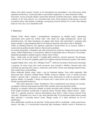 naborze było takich czterech. Uważali, że ich obowiązkiem jest opowiadanie o tym dziewczynie, której                           
regularnie stawiali kawę. A jeśli opowiadali o czymś bardzo wyjątkowym, to i deser dostawała. Cudnie. 
Oczywiście wszyscy pozostali chłopcy mimowolnie taksowali wzrokiem dziewczyny. Jednak rozsądniejsi                   
wiedzieli, że nie warto spieszyć się z ocenianiem dup i piersi. Kursy językowe trwają miesiąc, a po nich                                   
wszystkich, którzy zdali egzamin z polskiego, rozrzucają po różnych miastach. Po co robić sobie nadzieje,                             
kiedy nie wiesz, kto ci się w akademiku trafi? 
 
 
5. Katowice 
 
Południe Polski. Miasto kopalni i przedsiębiorstw zajmujących się obróbką metali. Aglomeracja                     
zamieszkana przez ponad trzy miliony ludzi. Całe miasto jest ciągle przekopywane, trzysta razy                         
przebudowywane. Ale żaden mieszkaniec nie odpuści sobie okazji, żeby opowiedzieć o zmianach, jakie                         
mają tu nastąpić w ciągu następnych kilku lat. Nie będę ich opisywać, przeczytacie sobie w Wikipedii. 
Trafiła na produkcję filmową, Tak naprawdę rozpaczliwie chciała dostać się na reżyserię. Jednak w                           
ostateczności jej podanie przyjęli właśnie w Katowicach na produkcji. 
Na uczelnię przyjechała w listopadzie, gdy tylko skończyła kurs językowy. Postanowiła trzymać się jednej                           
zasady: żadnych Białorusinów w towarzystwie. Miała ich wystarczająco dużo w Warszawie. Ale na progu                           
akademika przypadkowo spotkała znajome z Kaliny: Saszę i Polinę. 
Sasza – chuda, mała, nos jak kartofel. Z wyglądu jakby niezdrowa, wiecznie zmęczona. Nic dziwnego,                             
myślała Varia. Też bym tak wyglądała, gdyby mnie regularnie pieprzył dwumetrowy grubas. (Tak właśnie                           
wyglądał chłopak Saszy, Jarek. Był z Młodego Frontu
10
i studiował wcześniej w Katowicach, korzystając                           
z programu. Po mniej więcej roku został wyrzucony, teraz mieszkał w Mińsku). Strasznie było sobie                             
wyobrażać jak uprawiają seks, proszę o wybaczenie, grubi ludzie. Pewnie musi podciągać rękami brzuch,                           
żeby wsadzić Saszy swoją kiełbaskę. 
Polina studiowała historię sztuki, miała z niej już białoruski dyplom. Teraz robiła magisterkę. Obie                           
dziewczyny były z Brześcia. Chłopak Poliny, Witalik, zresztą też. Zgodnie z tym, co mówiła ona sama,                               
działał w opozycji tylko i wyłącznie ze względu na kasę. Dziewczyna nie miała nic przeciwko temu –                                 
zapewne dlatego, że pieniądze z dotacji na szczytne cele w dużej mierze szły na jej ubrania i dodatki.                                   
Witalik nie przyjeżdżał do Katowic. 
Obie zatem sparowane i hetero. Perspektywy Varii na jakiekolwiek życie intymne nie rysowały                         
się najlepiej. Zwłaszcza kiedy patrzyła na Polki. Boże, myślała, czeka mnie pięcioletni celibat. 
(Dygresja: na charakter dziewczyny składały się bardzo niewielka mania wielkości i kompleks niższości.                         
Swój wygląd zewnętrzny oceniała jako co najwyżej znośny. Wysoka, płaska. Jednym słowem – deska.                           
Tylko że z ogromną, puszystą i kręconą żydoczupryną, przez którą w szkole wszyscy nazywali Varię                             
„Szczotką”. Wyłupiaste oczy, buzia w ciup. Istna żydowska lalka. W jej mniemaniu jednak różnicę między                             
lalką żydowską a zwyczajną stanowi rozum. Dlatego uznała, że w takim określeniu nie ma nic                             
obraźliwego). 
Życie akademickie wyraźnie jej nie pasowało. Trochę inaczej sobie to wyobrażała – nauka na pierwszym                             
miejscu i tak dalej. A w rzeczywistości normą były fajki, marihuana i alkohol. Jeszcze w Warszawie na                                 
 