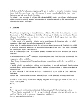 Co by było, gdyby Varia była ze swoją pierwszą? O tym się myślało, bo nie myśleć się nie dało. Nie dało                                         
się nie pisać różowych wierszy i oczywiście nie dało się ich nie wrzucać na Facebooka. Masz i patrz. I                                     
Stasia je czytała, lajki nawet dawała. Dobijające. 
Oczywiście o życiu osobistym się milczało. Jak tylko ktoś z LGBT otwiera usta, żeby coś palnąć o swoich                                   
relacjach, to już go ogłaszają wrogiem heteroseksualnego narodu i propagandystą. Tak więc rozmawia się                           
tylko na temat cudzych namiętności. 
 
 
6. Osobiste 
 
Polina i Sasza nie zajmowały się żadną działalnością polityczną. Wprawdzie Saszę zatrzymano podczas                         
demonstracji na Placu Niepodległości, ale to by było na tyle. A z Poliną nic nie wiadomo. Pewnie                                 
zahaczyły się na Kalinie z powodu facetów. Można powiedzieć, że dostały się na studia przez łóżko.                               
Jednak Varia chciała się upewnić. 
– Ciężko pewnie było, jak ciebie i Witalika nie przydzielili razem. Próbowaliście coś z tym robić? –                                 
zapytała przy okazji, kiedy akurat Polina miała nastrój do rozmów 
– Ja w ogóle nie chciałam jechać do Polski. Już na Białorusi skończyłam uniwerek. To Witalik powiedział,                                 
że tak trzeba. Osiądziemy, pobierzemy się. Jechałam i miałam takie uczucie: nowe życie, tylko z nim i takie                                   
tam, zamieszkamy razem... ­ Machnęła ręką. 
– No tak – zgodziła się Varia. ­ A Witalik nie próbował rozmawiać z dyrektorem programu, żeby jakoś to                                     
rozwiązać? 
– Ja chodziłam do Malickiego
11
. Powiedział, że jeśli się pobierzemy, to nas przydzielą gdzieś razem. Nie                               
będą przecież rodziny rozdzielać. 
– I co? Czemu się nie pobraliście? Przecież prawdziwego wesela nikt nie oczekiwał, a i tak mieliście to w                                     
planach. 
– Witalik twierdzi, nie powinniśmy pobierać się tylko dlatego, że nam tak powiedzieli, dla ułatwień na                               
programie. Że my sami powinniśmy chcieć. I żeby wszystko było na poważnie, ze ślubem, obrączkami, a                               
nie na szybciora. 
– A to ci romantyk. A dlaczego nie przyjeżdża? Przecież chyba jeszcze nie był w Kato. – Varia nie                                     
ustępowała. 
– No nie był… Niewygodnie tu, akademik, Sasza w pokoju. A on w Warszawie wynajmuje mieszkanie. 
 
Tylko że to nic nie znaczy, myślała Varia. Mógłby przyjechać. Wynająć pokój w hostelu na jedną noc, to                                   
nie jest wielki wydatek. 
Ale nie. 
 
*** 
Znowu impreza, nie pamiętam już z jakiej okazji. Do Saszy przyjechał Jarek, zamknęli się w pokoju. 
– Wiesz, chciałem przyjechać 11.11.11 i ci się oświadczyć jedenaście minut po jedenastej, ale nie                             
zdążyłem. Tak więc wyjdź za mnie teraz. – Usłyszeliśmy zza ich drzwi. 
Wszyscy jakoś zamilkli, spuścili oczy. 
 