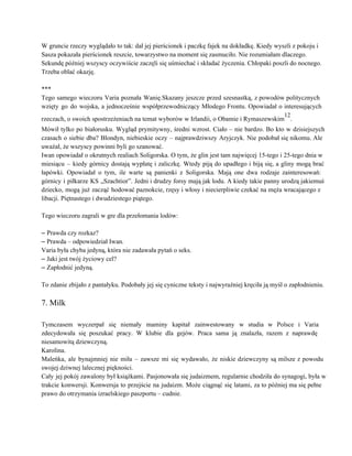 W gruncie rzeczy wyglądało to tak: dał jej pierścionek i paczkę fajek na dokładkę. Kiedy wyszli z pokoju i 
Sasza pokazała pierścionek reszcie, towarzystwo na moment się zasmuciło. Nie rozumiałam dlaczego. 
Sekundę później wszyscy oczywiście zaczęli się uśmiechać i składać życzenia. Chłopaki poszli do nocnego. 
Trzeba oblać okazję. 
 
*** 
Tego samego wieczoru Varia poznała Wanię.Skazany jeszcze przed szesnastką, z powodów politycznych                       
wzięty go do wojska, a jednocześnie współprzewodniczący Młodego Frontu. Opowiadał o interesujących                       
rzeczach, o swoich spostrzeżeniach na temat wyborów w Irlandii, o Obamie i Rymaszewskim
12
. 
Mówił tylko po białorusku. Wygląd prymitywny, średni wzrost. Ciało – nie bardzo. Bo kto w dzisiejszych                               
czasach o siebie dba? Blondyn, niebieskie oczy – najprawdziwszy Aryjczyk. Nie podobał się nikomu. Ale                             
uważał, że wszyscy powinni byli go szanować. 
Iwan opowiadał o okrutnych realiach Soligorska. O tym, że glin jest tam najwięcej 15­tego i 25­tego dnia w                                   
miesiącu – kiedy górnicy dostają wypłatę i zaliczkę. Wtedy piją do upadłego i biją się, a gliny mogą brać                                     
łapówki. Opowiadał o tym, ile warte są panienki z Soligorska. Mają one dwa rodzaje zainteresowań:                             
górnicy i piłkarze KS „Szachtior”. Jedni i drudzy forsy mają jak lodu. A kiedy takie panny urodzą jakiemuś                                   
dziecko, mogą już zacząć hodować paznokcie, rzęsy i włosy i niecierpliwie czekać na męża wracającego z                               
libacji. Piętnastego i dwudziestego piątego. 
 
Tego wieczoru zagrali w gre dla przełomania lodów: 
 
– Prawda czy rozkaz? 
– Prawda – odpowiedział Iwan. 
Varia była chyba jedyną, która nie zadawała pytań o seks. 
– Jaki jest twój życiowy cel? 
– Zapłodnić jedyną. 
 
To zdanie zbijało z pantałyku. Podobały jej się cyniczne teksty i najwyraźniej kręciła ją myśl o zapłodnieniu. 
 
7. Milk 
 
Tymczasem wyczerpał się niemały maminy kapitał zainwestowany w studia w Polsce i Varia                         
zdecydowała się poszukać pracy. W klubie dla gejów. Praca sama ją znalazła, razem z naprawdę                             
niesamowitą dziewczyną. 
Karolina. 
Maleńka, ale bynajmniej nie miła – zawsze mi się wydawało, że niskie dziewczyny są milsze z powodu                                 
swojej dziwnej lalecznej piękności. 
Cały jej pokój zawalony był książkami. Pasjonowała się judaizmem, regularnie chodziła do synagogi, była w                             
trakcie konwersji. Konwersja to przejście na judaizm. Może ciągnąć się latami, za to później ma się pełne                                 
prawo do otrzymania izraelskiego paszportu – cudnie. 
 