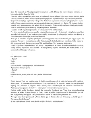 Karo (tak nazywali ją Polacy) pociągało towarzystwo LGBT. Dlatego też pracowała jako barmanka w                           
katowickim klubie dla gejów Milk. 
Poza tym szybko się okazało, że do grona jej znajomych można dołączyć tylko przez łóżko. Nie żeby Varia                                   
Karo nie chciała. Po prawie miesiącu postu powstrzymywanie się od kosmatych myśli było niewykonalne. 
Oczywiście marzył jej się świetny i długi seks. Zwłaszcza że pierwsze wrażenie było pozytywne – Karo                               
każdy własny orgazm sumiennie odpracowywała, dbając, żeby nigdy nie być dłużną. Ale okazało się, że w                               
zasadzie poza szczytowaniem nic więcej jej nie interesuje. Tylko szybkie ruchanko i żadnych czułości.                           
Może to właśnie zmotywowało Varię, żeby kontynuować znajomość. 
To, że nie została w pełni zaspokojona – w sensie duchowym, nie fizycznym.. 
Pewnie w jakimkolwiek innym przypadku widywałyby się, pieprzyły i dyskutowały o książkach. Ale z Karo                             
wszystko było inaczej. W tym konkretnym przypadku ukształtował się między nimi stabilny stan, którego w                             
żaden sposób nie można było nazwać zakochaniem. 
Poza tym w Karolinie wszystko było fajne. Gładko wygolone łono, takie chłodne, jeśli się go szybko nie                                 
rozgrzeje. Prawdziwe pomarańczowe sutki! Wspaniałe ciało. I chude, i kobiece w jednym. Tylko czemu ta                             
dziewczyna nie lubiła długiego pieprzenia? Jak jakiś fast food. Niby smacznie, ale to nie to. 
Po kilku tygodniach zaproponowała mi, żebym z nią pracowała w klubie. Warunki zatrudnienia – dziwne,                             
żadnej umowy, wyjątkowo niska stawka – 4 zł za godzinę. Napiwki zabiera ten, kto zrobił drinka. Za to                                   
rozmowa kwalifikacyjna była prosta. 
 
*** 
Ola, właścicielka klubu: 
– Pijesz? 
Varia: 
– Nie. 
– To zaczniesz. Klient proponuje, nie odmawiasz. 
Wymuszone skinięcie głową. 
– Palisz? 
– Nie. 
– Jedna zasada: jak nie palisz, nie masz przerw. Zrozumiałaś? 
*** 
 
Wtedy jeszcze Varja nie podejrzewała, że będzie musiała nauczyć się palić, że będzie palić właśnie z                               
właścicielką i że odmowa będzie niemożliwa. Nie wiedziała też, że jednym z hobby Oli jest urządzanie                               
imprezy dla personelu i upijanie przed zmianą nowo zatrudnionych tak zwanymi staff­drinkami.                       
Wykorzystywała upojenie alkoholowe i władzę, żeby obmacywać nowe dziewczyny. 
Ciężkie nocki umilał bezpłatny alkohol dla personelu. Przydawał się. Varia była najpopularniejszą                       
barmanką w Milku. Pewnie dlatego, że Polacy często po pijaku chcą rozmawiać o Białorusi i o tym jak                                   
tam się żyje lesbijkom i gejom. Chcą utwierdzić się w tym, że w Polsce nie jest aż tak źle. 
Pewnego razu klient powiedział: „Wiesz, każdy gej w Polsce chce do Warszawy. A każdy gej w                               
Warszawie chce do Europy”. 
„U nas, cholera jasna, jest tak samo: Każdy gej chcę do stolicy albo do Europy”. 
 