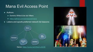 Mana Evil Access Point
 Authors:
 Dominic White & Ian de Villiers
 https://github.com/sensepost/mana
 Listens and spoofs preferred network list beacons
Demo: https://youtu.be/fJ5wm-e523E
 