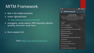 MITM Framework
 Man in the middle framework
 Author: @byt3bl33d3r
 https://github.com/byt3bl33d3r/MITMf
 keylogging, cookie capture, ARP poisoning, injection,
spoofing, and much, much more.
 Demo speaks it all.
Demo: https://youtu.be/CEuTSMDxmX0
 