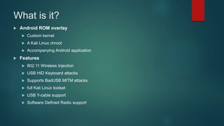 What is it?
 Android ROM overlay
 Custom kernel
 A Kali Linux chroot
 Accompanying Android application
 Features
 802.11 Wireless Injection
 USB HID Keyboard attacks
 Supports BadUSB MITM attacks.
 full Kali Linux toolset
 USB Y-cable support
 Software Defined Radio support
 