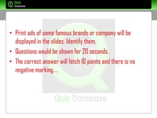 • Print ads of some famous brands or company will be
  displayed in the slides. Identify them.
• Questions would be shown for 20 seconds.
• The correct answer will fetch 10 points and there is no
  negative marking….
 