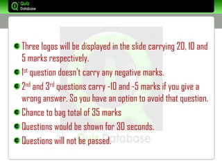 Three logos will be displayed in the slide carrying 20, 10 and
5 marks respectively.
1st question doesn't carry any negative marks.
2nd and 3rd questions carry -10 and -5 marks if you give a
wrong answer. So you have an option to avoid that question.
Chance to bag total of 35 marks
Questions would be shown for 30 seconds.
Questions will not be passed.
 