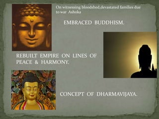 On witnessing bloodshed,devastated families due
            to war Ashoka

                EMBRACED BUDDHISM.




REBUILT EMPIRE ON LINES OF
PEACE & HARMONY.




              CONCEPT OF DHARMAVIJAYA.
 