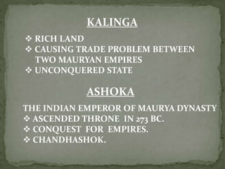 KALINGA
 RICH LAND
 CAUSING TRADE PROBLEM BETWEEN
  TWO MAURYAN EMPIRES
 UNCONQUERED STATE

           ASHOKA
THE INDIAN EMPEROR OF MAURYA DYNASTY
 ASCENDED THRONE IN 273 BC.
 CONQUEST FOR EMPIRES.
 CHANDHASHOK.
 