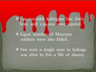  1,00,000 lakh kalingans lost their
 lives and 1,50,000 were injured.

 Equal number of Mauryan
  soldiers were also killed.

 Not even a single man in kalinga
  was alive to live a life of slavery.
 
