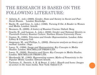 THE RESEARCH IS BASED ON THE
FOLLOWING LITERATURE:
   Ashwin, S. , (ed.). (2000). Gender, State and Society in Soviet and Post-
    Soviet Russia. London: Routledge.
   Baehr, H., and Gray, A., (eds.). (1996). Turning It On: A Reader in Women
    and Media. London: Arnold.
   Beumers, B., (2009). A history of Russian Cinema. Oxford: Berg.
   Goscilo, H., and Lanoux, A., (eds.). (2006). Gender and National Identity in
    Twentieth-Century Russian Culture. Northen Illinois University Press.
   Gunter, B., (1995). Television and Gender Representation. London: John
    Libbey & Company Ltd.
   Jørgensen, M., and Phillips, L., (2002). Discourse analysis as theory and
    method. London : Sage.
   Lacey, N., (1998). Image and Representaion: Key Concepts in Media
    Studies. London: MACMILLAN PRESS LTD.
   Lacey, N., (2000). Narrative and Genre: Key Concepts in Media Studies.
    London: MACMILLAN PRESS LTD.
   Macdonald, M., (1995). Representing women: Myths of Femeninity in the
    Popular Media. London: Edward Arnold.
   Tuchman, G., Daniels, A. K. & Benet, J. (eds.). Hearth and home: Images
    of women in the mass media. New York: Oxford U.P.
 