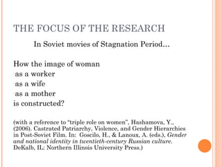THE FOCUS OF THE RESEARCH
       In Soviet movies of Stagnation Period…

How the image of woman
-as a worker
-as a wife
-as a mother

is constructed?

(with a reference to “triple role on women”, Hashamova, Y.,
(2006). Castrated Patriarchy, Violence, and Gender Hierarchies
in Post-Soviet Film. In: Goscilo, H., & Lanoux, A. (eds.), Gender
and national identity in twentieth-century Russian culture.
DeKalb, IL: Northern Illinois University Press.)
 