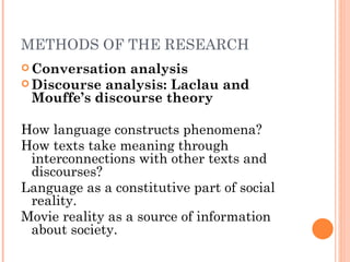 METHODS OF THE RESEARCH
 Conversation  analysis
 Discourse analysis: Laclau and
  Mouffe’s discourse theory

How language constructs phenomena?
How texts take meaning through
 interconnections with other texts and
 discourses?
Language as a constitutive part of social
 reality.
Movie reality as a source of information
 about society.
 