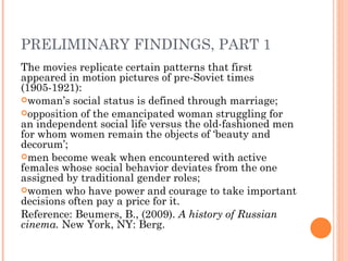 PRELIMINARY FINDINGS, PART 1
The movies replicate certain patterns that first
appeared in motion pictures of pre-Soviet times
(1905-1921):
woman’s social status is defined through marriage;
opposition of the emancipated woman struggling for
an independent social life versus the old-fashioned men
for whom women remain the objects of ‘beauty and
decorum’;
men become weak when encountered with active
females whose social behavior deviates from the one
assigned by traditional gender roles;
women who have power and courage to take important
decisions often pay a price for it.
Reference: Beumers, B., (2009). A history of Russian
cinema. New York, NY: Berg.
 