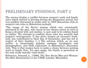 PRELIMINARY FINDINGS, PART 2
The movies display a conflict between woman’s work and family
roles which started to develop during the Stagnation period, but
was publicly discussed in media only in 1985 (discussion club on
women’s two roles in Rabotnitsa journal):
“The image of the Soviet woman which was consistently
portrayed in the past, who excels in her chosen career as well as
being a devoted wife and mother, is now said to be seldom found
in reality. The attempt to combine these roles has actually had
negative consequences. It has given women an excessive work-
load, has contributed to their loss of femininity, and has led to
neglect of their families. […] The solution which, as we saw
earlier, is increasingly popular amongst sociologists and
demographers, also finds expression in Rabotnitsa’s discussion
club. This is that women have to make a choice between putting
work or family first. Yet once again, the family is presented as
the only really morally valid choice”.
Reference: Attwood, L., (1990). The New Soviet Man and Woman:
Sex-Role Socialization in the USSR. London: Macmillan.
 