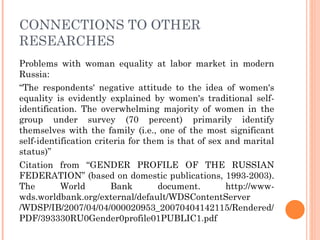 CONNECTIONS TO OTHER
RESEARCHES
Problems with woman equality at labor market in modern
Russia:
“The respondents' negative attitude to the idea of women's
equality is evidently explained by women's traditional self-
identification. The overwhelming majority of women in the
group under survey (70 percent) primarily identify
themselves with the family (i.e., one of the most significant
self-identification criteria for them is that of sex and marital
status)”
Citation from “GENDER PROFILE OF THE RUSSIAN
FEDERATION” (based on domestic publications, 1993-2003).
The        World        Bank        document.        http://www-
wds.worldbank.org/external/default/WDSContentServer
/WDSP/IB/2007/04/04/000020953_20070404142115/Rendered/
PDF/393330RU0Gender0profile01PUBLIC1.pdf
 