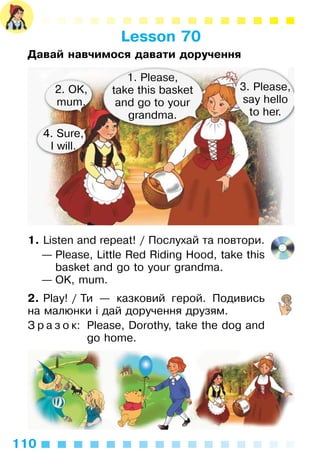 110
Lesson 70
Давай навчимося давати доручення
1. Listen and repeat! / Послухай та повтори.
— Please, Little Red Riding Hood, take this
basket and go to your grandma.
— OK, mum.
2. Play! / Ти — казковий герой. Подивись
на малюнки і дай доручення друзям.
З р а з о к: Please, Dorothy, take the dog and
go home.
1. Please,
take this basket
and go to your
grandma.
3. Please,
say hello
to her.
2. OK,
mum.
4. Sure,
I will.
 