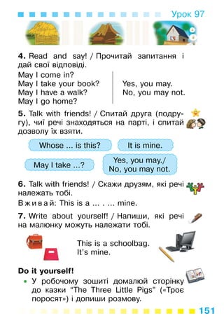 151
Урок 97
4. Read and say! / Прочитай запитання і
дай свої відповіді.
May I come in?
May I take your book?
May I have a walk?
May I go home?
Yes, you may.
No, you may not.
5. Talk with friends! / Спитай друга (подру­
гу), чиї речі знаходяться на парті, і спитай
дозволу їх взяти.
Whose ... is this? It is mine.
May I take ...?
Yes, you may./
No, you may not.
6. Talk with friends! / Скажи друзям, які речі
належать тобі.
В ж и в а й: This is a ... . ... mine.
7. Write about yourself! / Напиши, які речі
на малюнку можуть належати тобі.
This is a schoolbag.
It’s mine.
Do it yourself!
• У робочому зошиті домалюй сторінку
до казки “The Three Little Pigs” («Троє
поросят») і допиши розмову.
 