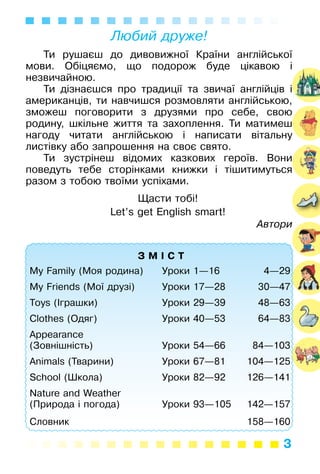 3
Любий друже!
Ти рушаєш до дивовижної Країни англійської
мови. Обіцяємо, що подорож буде цікавою і
незвичайною.
Ти дізнаєшся про традиції та звичаї англійців і
американців, ти навчишся розмовляти англійською,
зможеш поговорити з друзями про себе, свою
родину, шкільне життя та захоплення. Ти матимеш
нагоду читати англійською і написати вітальну
листівку або запрошення на своє свято.
Ти зустрінеш відомих казкових героїв. Вони
поведуть тебе сторінками книжки і тішитимуться
разом з тобою твоїми успіхами.
Щасти тобі!
Let’s get English smart!
Автори
З М І С Т
My Family (Моя родина) Уроки 1—16 4—29
My Friends (Мої друзі) Уроки 17—28 30—47
Toys (Іграшки) Уроки 29—39 48—63
Clothes (Одяг) Уроки 40—53 64—83
Appearance
(Зовнішність) Уроки 54—66 84—103
Animals (Тварини) Уроки 67—81 104—125
School (Школа) Уроки 82—92 126—141
Nature and Weather
(Природа і погода) Уроки 93—105 142—157
Словник 158—160
 