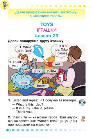 48
Давай продовжимо вивчати англійську
з казковими героями
TOYS
ІГРАШКИ
Lesson 29
Давай подаруємо другу іграшку
1. Listen and repeat! / Послухай та повтори.
— What is this, dad?
— It is a toy. Take it, please.
— Thank you.
2. Play! / Ти — казковий герой. Дай відпо­
віді на запитання: “What’s This?” («Що це?»)
про предмети на малюнку.
1. What
is it, Dad?
3. Thank
you.
2. It’s a
toy. Take
it, please.
grey yellow
blue
brown
red
 