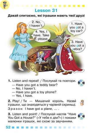 52
Lesson 31
Давай спитаємо, які іграшки мають твої друзі
1. Listen and repeat! / Послухай та повтори.
— Have you got a teddy bear?
— No, I haven’t.
— Have you got a toy phone?
— Yes, I have.
2. Play! / Ти — Мишачий король. Назви
іграшки, що знаходяться у чарівній скриньці.
З р а з о к: I have got a plane, ... .
3. Listen and point! / Послухай наспів “Have
You Got a House?” («У тебе є дім?») і покажи
малюнки іграшок, які схожі за звучанням.
2. No,
I haven’t.
4. Yes, I
have. Take
it, please.
1. Have
you got a
toy car?
3. Have
you got a
zebra?
 