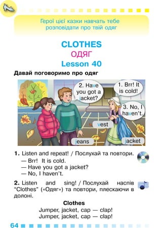 64
Герої цієї казки навчать тебе
розповідати про твій одяг
CLOTHES
ОДЯГ
Lesson 40
Давай поговоримо про одяг
1. Listen and repeat! / Послухай та повтори.
— Brr! It is cold.
— Have you got a jacket?
— No, I haven’t.
2. Listen and sing! / Послухай наспів
“Clothes” («Одяг») та повтори, плескаючи в
долоні.
Clothes
Jumper, jacket, cap — clap!
Jumper, jacket, cap — clap!
1. Brr! It
is cold!
3. No, I
haven’t.
2. Have
you got a
jacket?
jeans jacket
vest
 