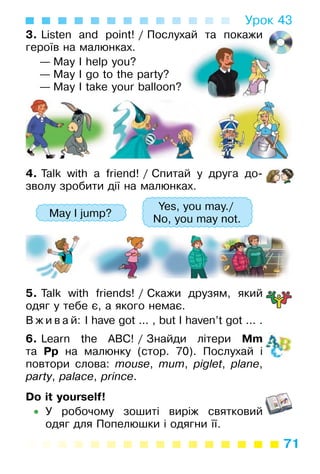 71
Урок 43
3. Listen and point! / Послухай та покажи
героїв на малюнках.
— May I help you?
— May I go to the party?
— May I take your balloon?
4. Talk with a friend! / Спитай у друга до­
зволу зробити дії на малюнках.
May I jump?
Yes, you may./
No, you may not.
5. Talk with friends! / Скажи друзям, який
одяг у тебе є, а якого немає.
В ж и в а й: I have got ... , but I haven’t got ... .
6. Learn the ABC! / Знайди літери Mm
та Pp на малюнку (стор. 70). Послухай і
повтори слова: mouse, mum, piglet, plane,
party, palace, prince.
Do it yourself!
• У робочому зошиті виріж святковий
одяг для Попелюшки і одягни її.
 