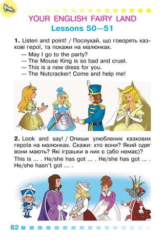 82
YOUR ENGLISH FAIRY LAND
Lessons 50—51
1. Listen and point! / Послухай, що говорять каз­
кові герої, та покажи на малюнках.
— May I go to the party?
— The Mouse King is so bad and cruel.
— This is a new dress for you.
— The Nutcracker! Come and help me!
2. Look and say! / Опиши улюблених казкових
героїв на малюнках. Скажи: хто вони? Який одяг
вони мають? Які іграшки в них є (або немає)?
This is ... . He/she has got ... . He/she has got ... .
He/she hasn’t got ... .
 