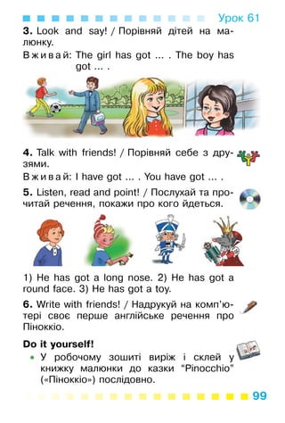 99
Урок 61
3. Look and say! / Порівняй дітей на ма­
люнку.
В ж и в а й: The girl has got ... . The boy has
got ... .
4. Talk with friends! / Порівняй себе з дру­
зями.
В ж и в а й: I have got ... . You have got ... .
5. Listen, read and point! / Послухай та про­
читай речення, покажи про кого йдеться.
1) He has got a long nose. 2) He has got a
round face. 3) He has got a toy.
6. Write with friends! / Надрукуй на комп’ю­
тері своє перше англійське речення про
Піноккіо.
Do it yourself!
• У робочому зошиті виріж і склей у
книжку малюнки до казки “Pinocchio”
(«Піноккіо») послідовно.
 