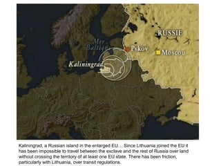 Kaliningrad, a Russian island in the enlarged EU… Since Lithuania joined the EU it
has been impossible to travel between the exclave and the rest of Russia over land
without crossing the territory of at least one EU state. There has been friction,
particularly with Lithuania, over transit regulations.
 