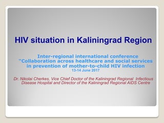 HIV situation in Kaliningrad Region
Inter-regional international conference
“Collaboration across healthcare and social services
in prevention of mother-to-child HIV infection
13-14 June 2017
Dr. Nikolai Cherkes, Vice Chief Doctor of the Kaliningrad Regional Infectious
Disease Hospital and Director of the Kaliningrad Regional AIDS Centre
 