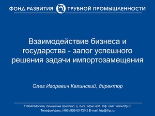 Взаимодействие бизнеса и
государства - залог успешного
решения задачи импортозамещения
Олег Игоревич Калинский, директор
119049 Москва, Ленинский проспект, д. 2-2а, офис 408. Оф. cайт: www.frtp.ru
Телефон/факс: (495) 955-00-72/43 E-mail: frtp@frtp.ru
 