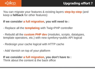 Upgrading effort ?
You can migrate your features & existing layers step-by-step (and
keep a fallback for other features)
If we consider a full migration, you will need to :
- Replace all the templating with Twig+PHP controller
- Rebuild all the custom PHP dev (modules, scripts, datatypes,
template operators, etc.) with new symfony+public API logical
- Redesign your cache logical with HTTP cache
- Add Varnish on top of your platform
If we consider a full migration, you don't have to :
Think about the content & the back office
 