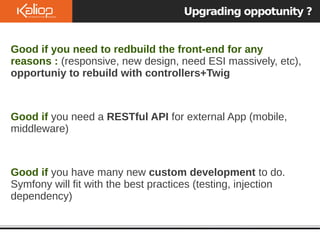 Upgrading oppotunity ?
Good if you need to redbuild the front-end for any
reasons : (responsive, new design, need ESI massively, etc),
opportuniy to rebuild with controllers+Twig
Good if you need a RESTful API for external App (mobile,
middleware)
Good if you have many new custom development to do.
Symfony will fit with the best practices (testing, injection
dependency)
 